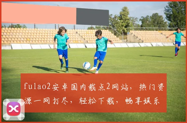 fulao2安卓国内载点2网站，热门资源一网打尽，轻松下载，畅享娱乐